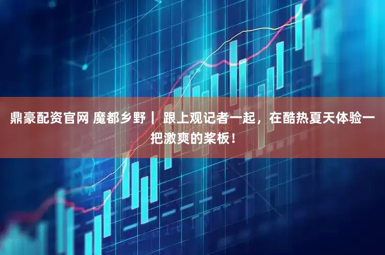 鼎豪配资官网 魔都乡野｜ 跟上观记者一起，在酷热夏天体验一把激爽的桨板！