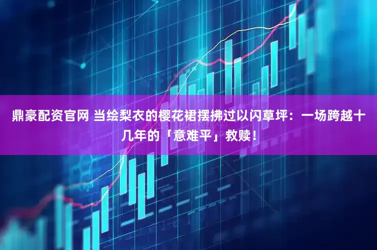 鼎豪配资官网 当绘梨衣的樱花裙摆拂过以闪草坪：一场跨越十几年的「意难平」救赎！