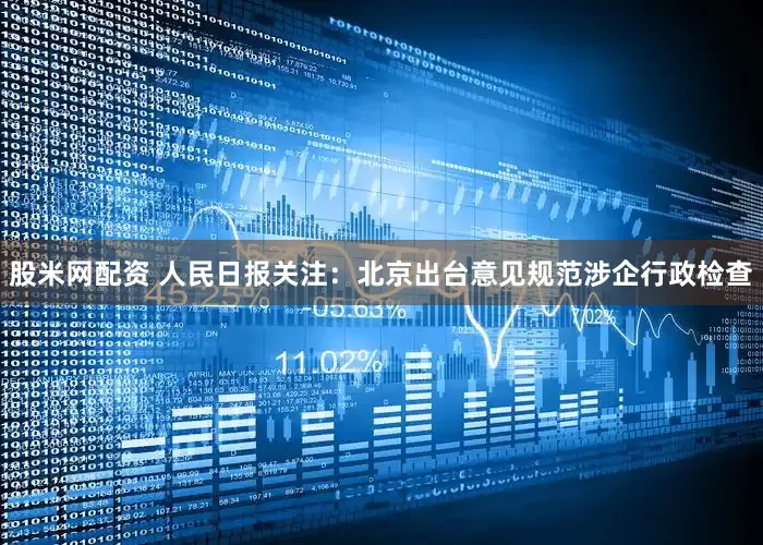 股米网配资 人民日报关注：北京出台意见规范涉企行政检查