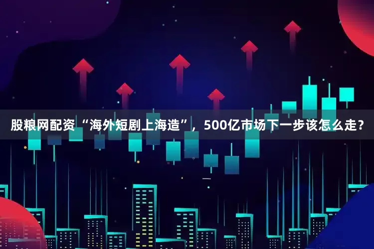 股粮网配资 “海外短剧上海造”，500亿市场下一步该怎么走？