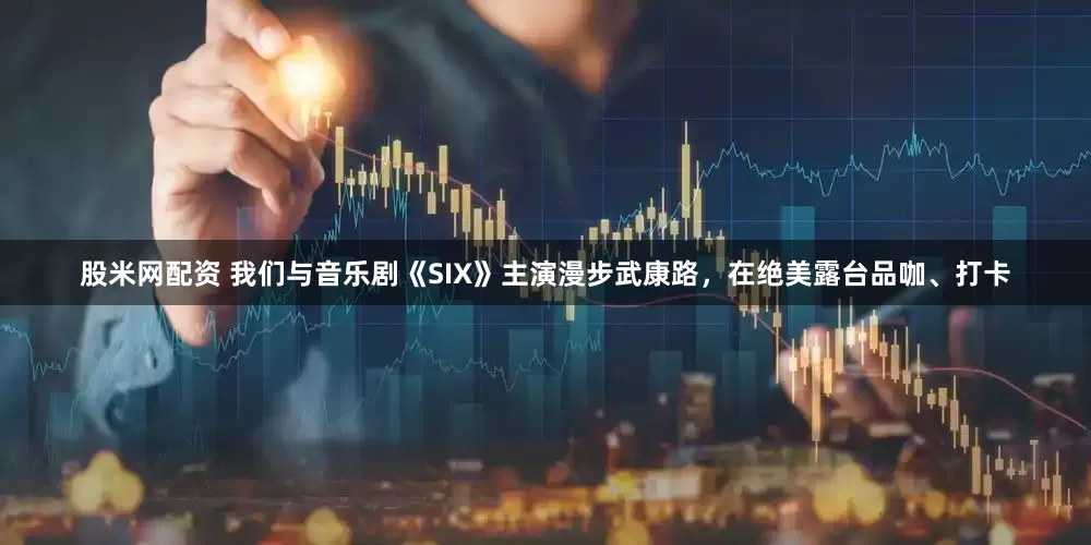 股米网配资 我们与音乐剧《SIX》主演漫步武康路，在绝美露台品咖、打卡