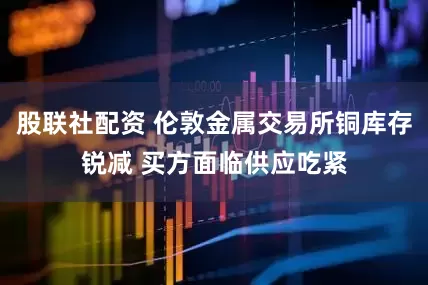 股联社配资 伦敦金属交易所铜库存锐减 买方面临供应吃紧