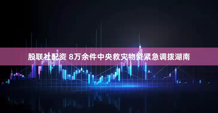 股联社配资 8万余件中央救灾物资紧急调拨湖南
