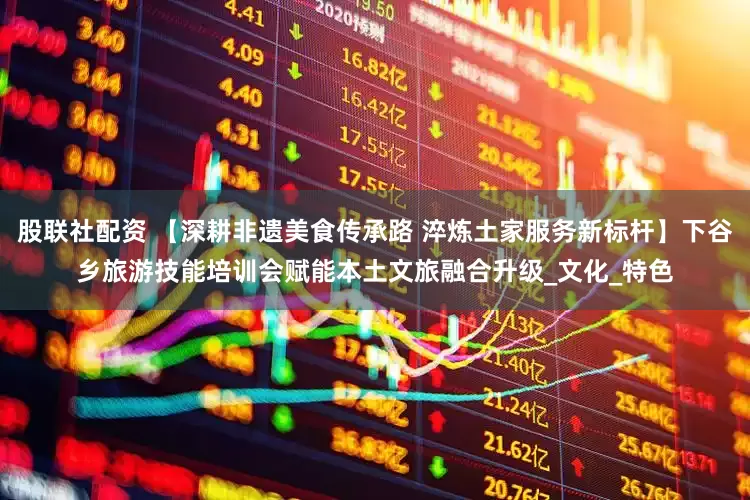 股联社配资 【深耕非遗美食传承路 淬炼土家服务新标杆】下谷乡旅游技能培训会赋能本土文旅融合升级_文化_特色