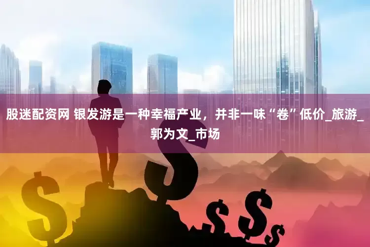 股迷配资网 银发游是一种幸福产业，并非一味“卷”低价_旅游_郭为文_市场