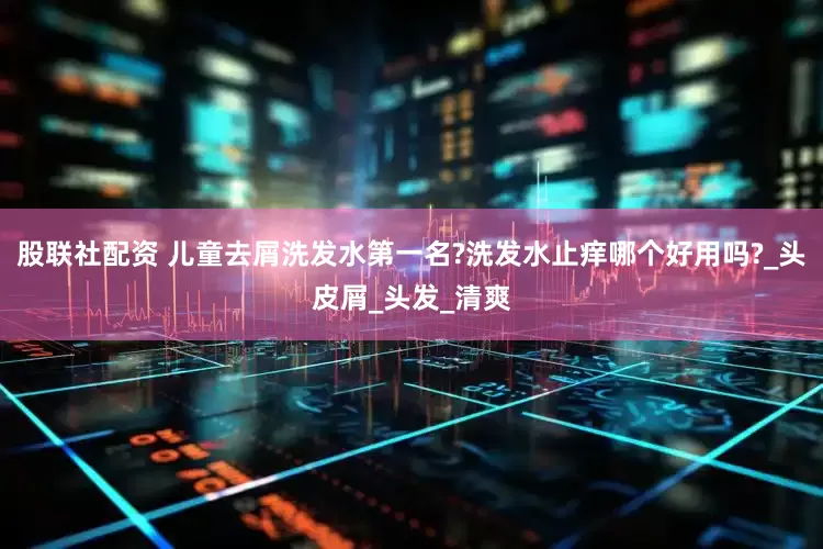 股联社配资 儿童去屑洗发水第一名?洗发水止痒哪个好用吗?_头皮屑_头发_清爽