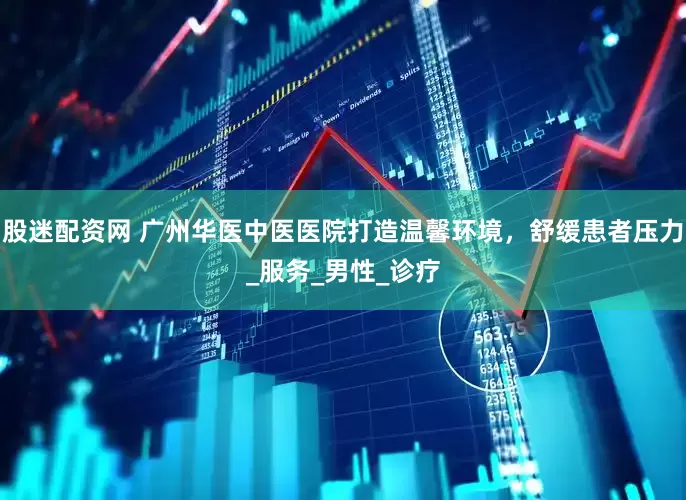 股迷配资网 广州华医中医医院打造温馨环境，舒缓患者压力_服务_男性_诊疗