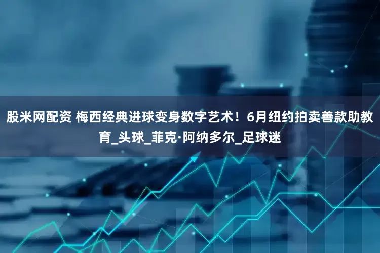 股米网配资 梅西经典进球变身数字艺术！6月纽约拍卖善款助教育_头球_菲克·阿纳多尔_足球迷