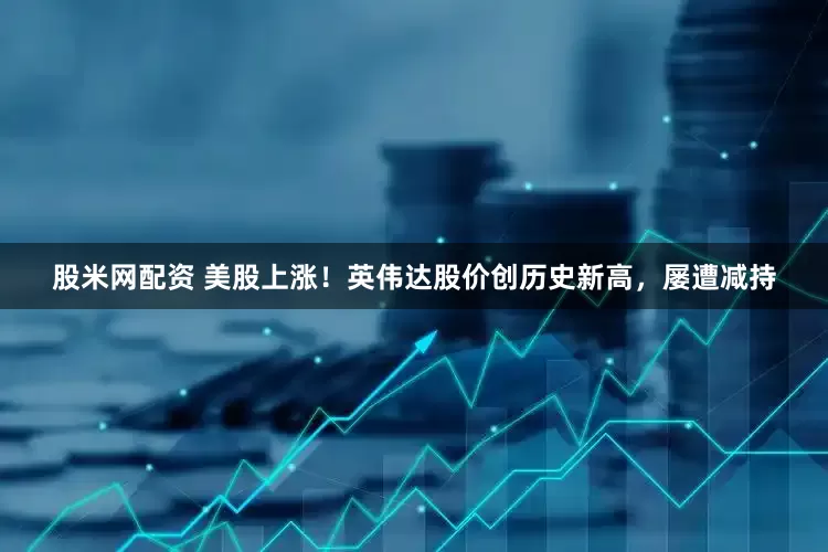 股米网配资 美股上涨！英伟达股价创历史新高，屡遭减持