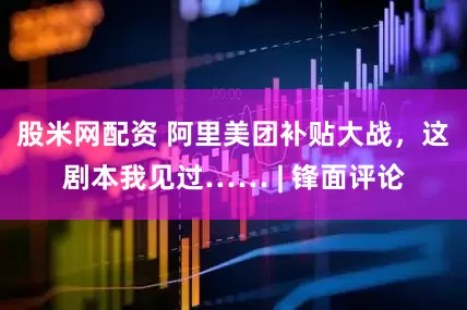 股米网配资 阿里美团补贴大战，这剧本我见过…… | 锋面评论