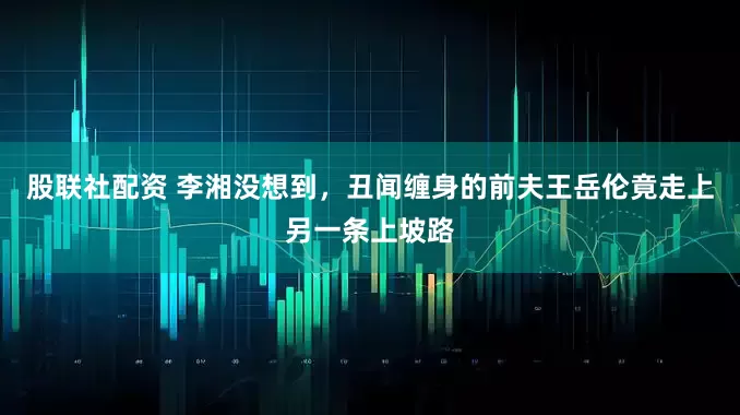 股联社配资 李湘没想到，丑闻缠身的前夫王岳伦竟走上另一条上坡路