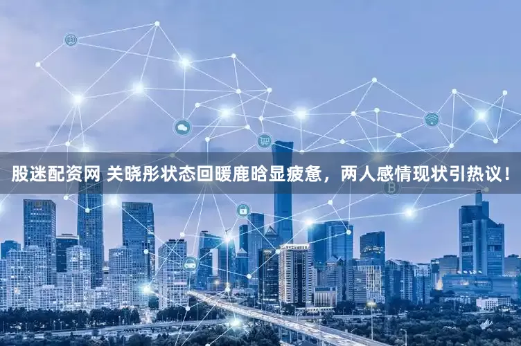 股迷配资网 关晓彤状态回暖鹿晗显疲惫，两人感情现状引热议！