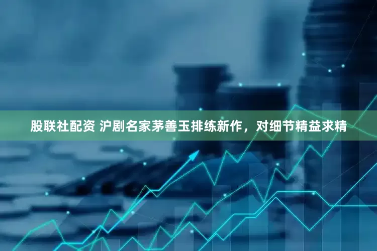 股联社配资 沪剧名家茅善玉排练新作，对细节精益求精