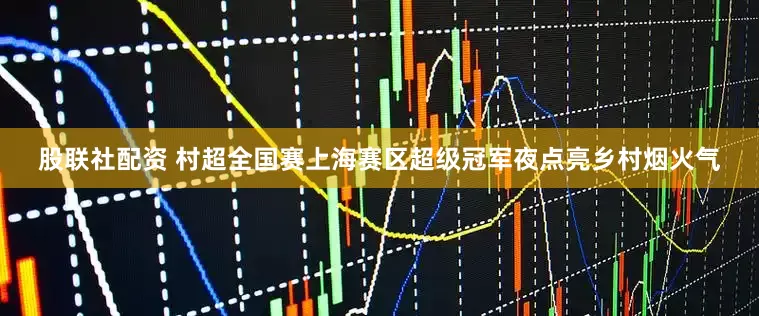 股联社配资 村超全国赛上海赛区超级冠军夜点亮乡村烟火气