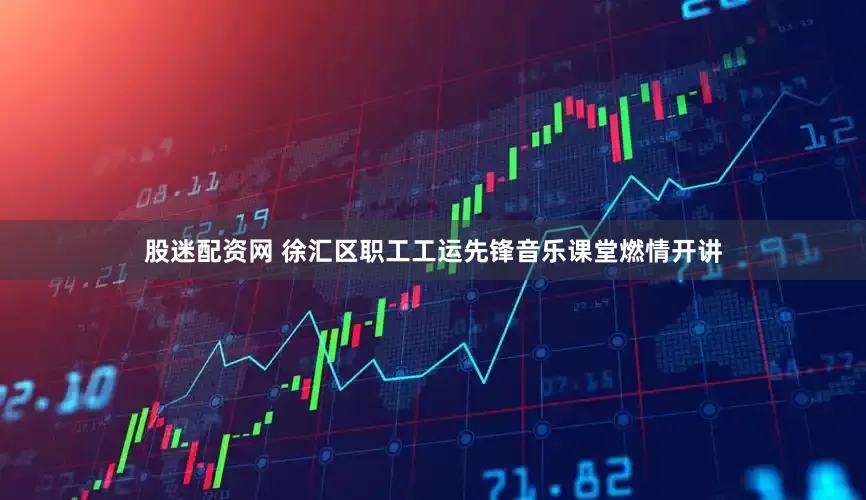 股迷配资网 徐汇区职工工运先锋音乐课堂燃情开讲