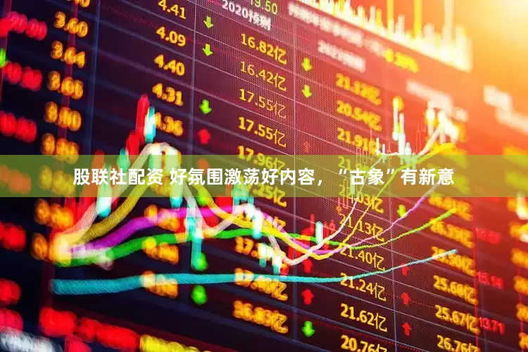 股联社配资 好氛围激荡好内容，“古象”有新意