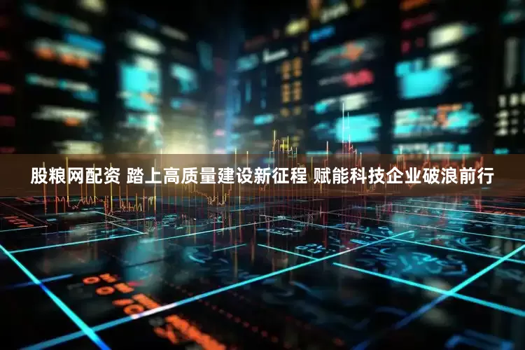 股粮网配资 踏上高质量建设新征程 赋能科技企业破浪前行