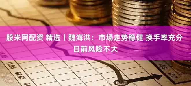 股米网配资 精选丨魏海洪:市场走势稳健 换手率充分 目前风险不大