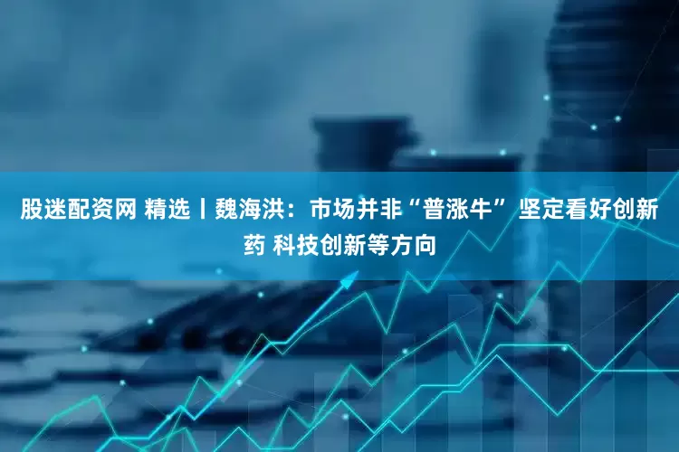 股迷配资网 精选丨魏海洪:市场并非“普涨牛” 坚定看好创新药 科技创新等方向