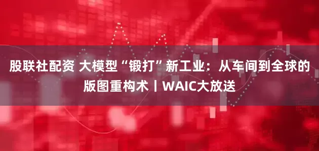股联社配资 大模型“锻打”新工业:从车间到全球的版图重构术丨WAIC大放送