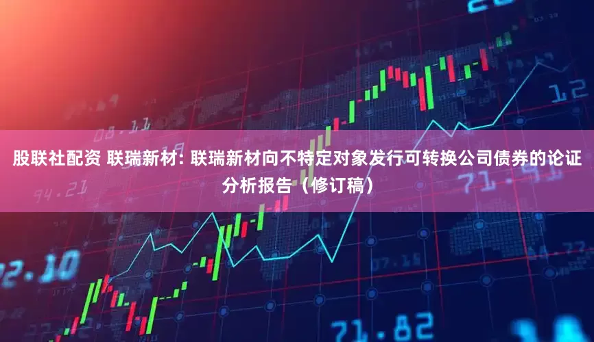 股联社配资 联瑞新材: 联瑞新材向不特定对象发行可转换公司债券的论证分析报告（修订稿）