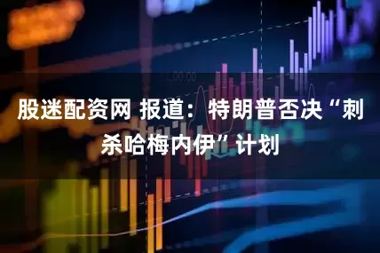 股迷配资网 报道：特朗普否决“刺杀哈梅内伊”计划