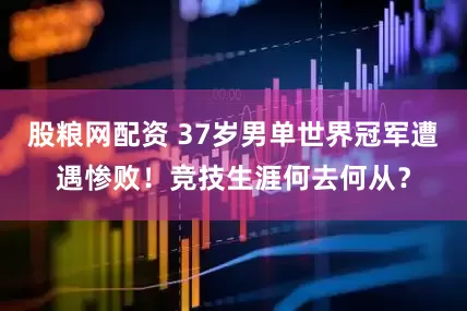 股粮网配资 37岁男单世界冠军遭遇惨败！竞技生涯何去何从？